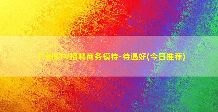 广州KTV招聘商务模特-待遇好(今日推荐)